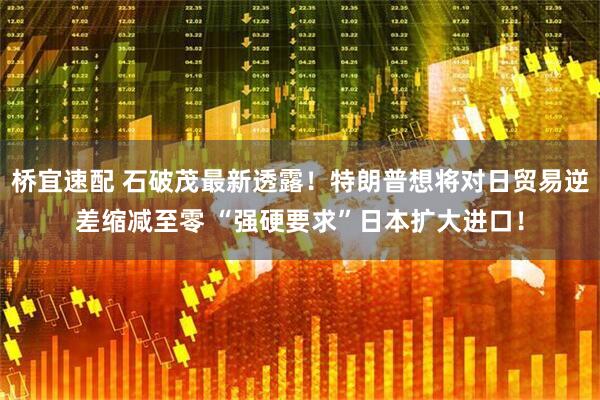桥宜速配 石破茂最新透露!特朗普想将对日贸易逆差缩减至零 “强硬要求”日本扩大进口!
