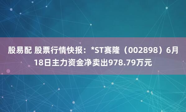股易配 股票行情快报：*ST赛隆（002898）6月18日主力资金净卖出978.79万元