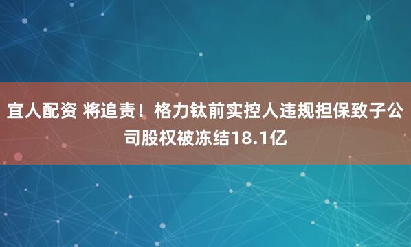 宜人配资 将追责!格力钛前实控人违规担保致子公司股权被冻结18.1亿