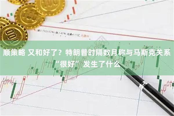 顺策略 又和好了?特朗普时隔数月称与马斯克关系“很好” 发生了什么