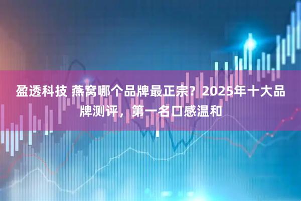 盈透科技 燕窝哪个品牌最正宗?2025年十大品牌测评,第一名口感温和