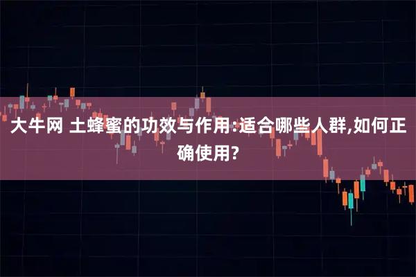 大牛网 土蜂蜜的功效与作用:适合哪些人群,如何正确使用?