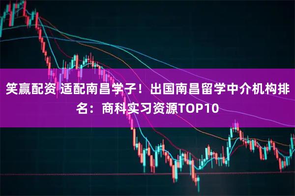 笑赢配资 适配南昌学子!出国南昌留学中介机构排名:商科实习资源TOP10