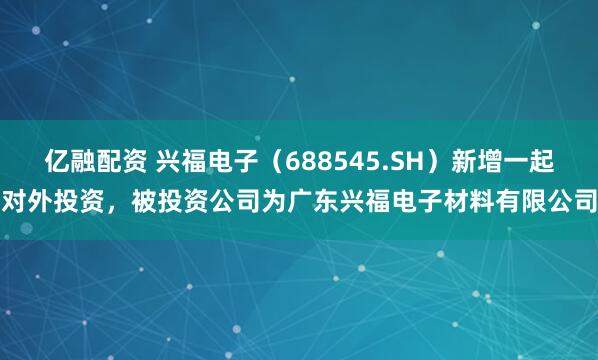 亿融配资 兴福电子（688545.SH）新增一起对外投资，被投资公司为广东兴福电子材料有限公司