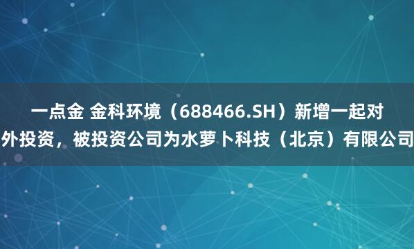 一点金 金科环境(688466.SH)新增一起对外投资,被投资公司为水萝卜科技(北京)有限公司
