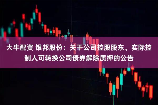 大牛配资 银邦股份：关于公司控股股东、实际控制人可转换公司债券解除质押的公告