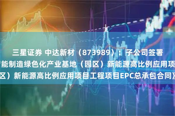 三星证券 中达新材(873989):子公司签署《嘉兴中达高端精密管智能制造绿色化产业基地(园区)新能源高比例应用项目工程项目EPC总承包合同》