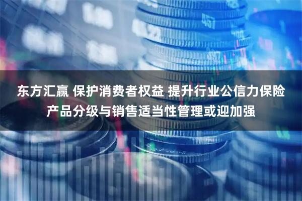 东方汇赢 保护消费者权益 提升行业公信力保险产品分级与销售适当性管理或迎加强