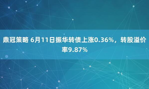 鼎冠策略 6月11日振华转债上涨0.36%，转股溢价率9.87%