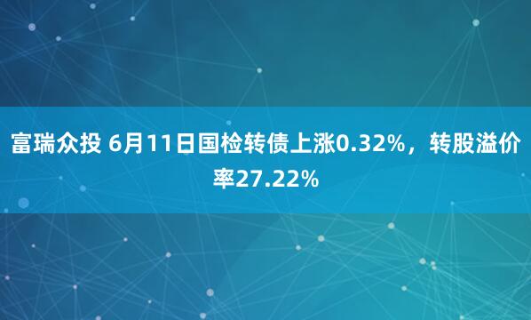 富瑞众投 6月11日国检转债上涨0.32%，转股溢价率27.22%