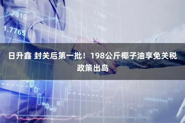 日升鑫 封关后第一批!198公斤椰子油享免关税政策出岛