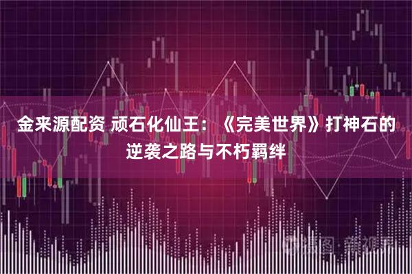金来源配资 顽石化仙王:《完美世界》打神石的逆袭之路与不朽羁绊