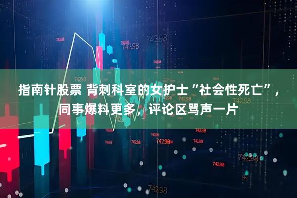 指南针股票 背刺科室的女护士“社会性死亡”，同事爆料更多，评论区骂声一片