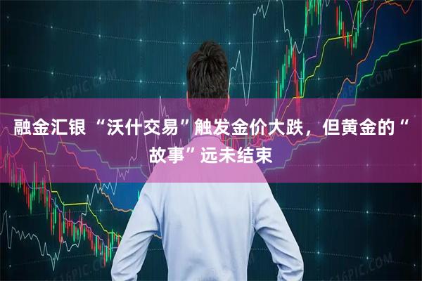 融金汇银 “沃什交易”触发金价大跌,但黄金的“故事”远未结束
