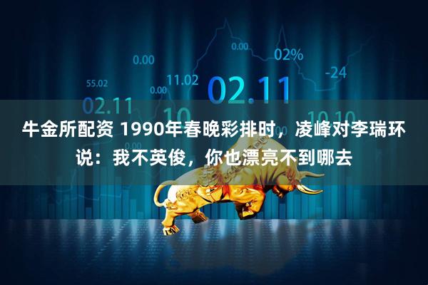 牛金所配资 1990年春晚彩排时,凌峰对李瑞环说:我不英俊,你也漂亮不到哪去