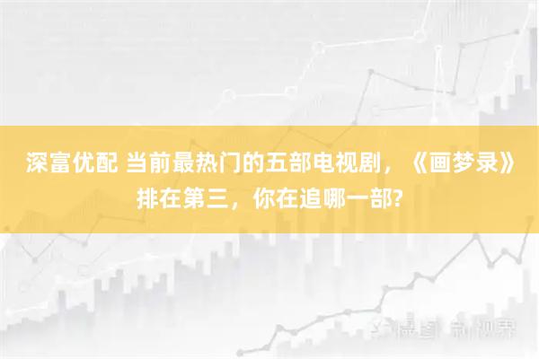 深富优配 当前最热门的五部电视剧,《画梦录》排在第三,你在追哪一部?