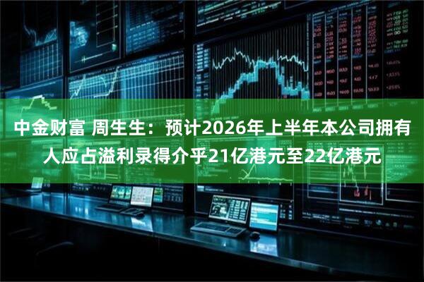 中金财富 周生生：预计2026年上半年本公司拥有人应占溢利录得介乎21亿港元至22亿港元