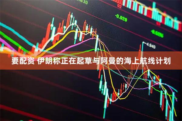 要配资 伊朗称正在起草与阿曼的海上航线计划