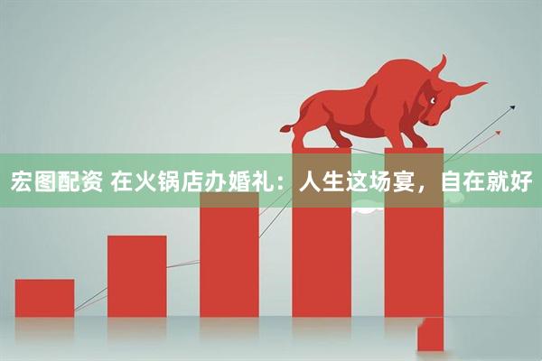 宏图配资 在火锅店办婚礼:人生这场宴,自在就好